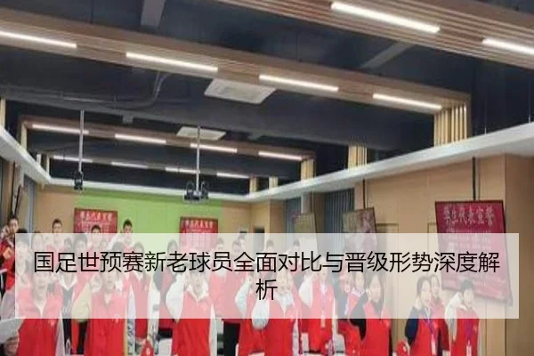 国足世预赛新老球员全面对比与晋级形势深度解析